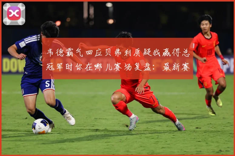 韦德霸气回应贝弗利质疑我赢得总冠军时你在哪儿赛场复盘：最新赛事动态与深度分析