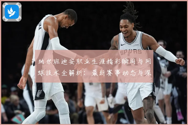 纳尔班迪安职业生涯精彩瞬间与网球技术全解析：最新赛事动态与深度分析