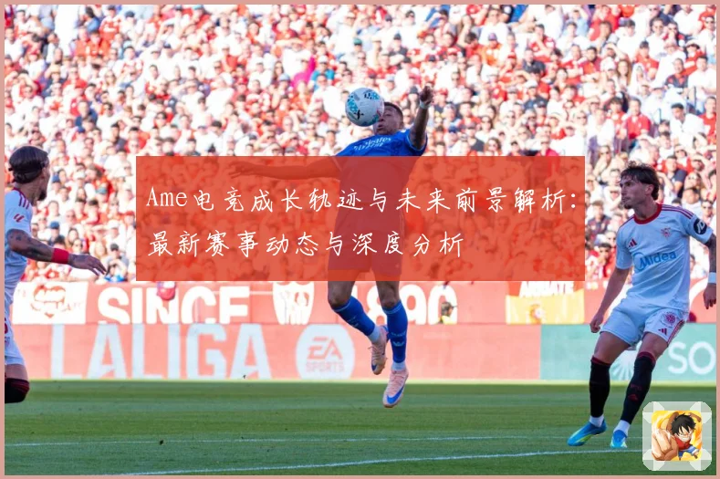 Ame电竞成长轨迹与未来前景解析：最新赛事动态与深度分析
