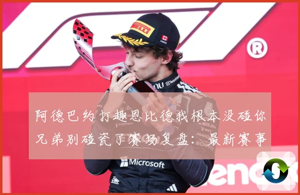 阿德巴约打趣恩比德我根本没碰你兄弟别碰瓷了赛场复盘：最新赛事动态与深度分析