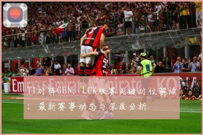 T1对阵GEN：LCK联赛关键对位解读：最新赛事动态与深度分析