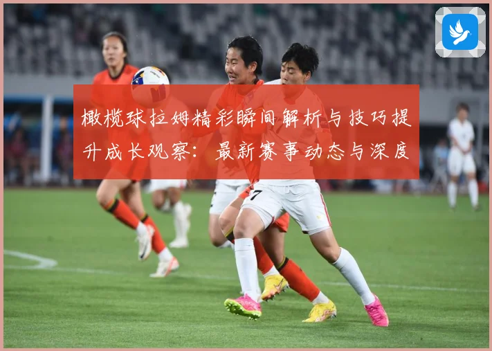 橄榄球拉姆精彩瞬间解析与技巧提升成长观察：最新赛事动态与深度分析