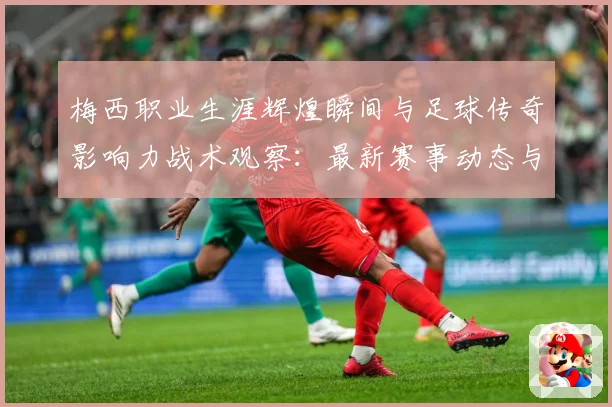 梅西职业生涯辉煌瞬间与足球传奇影响力战术观察：最新赛事动态与深度分析