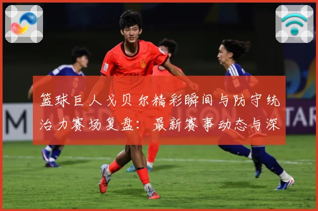 篮球巨人戈贝尔精彩瞬间与防守统治力赛场复盘：最新赛事动态与深度分析