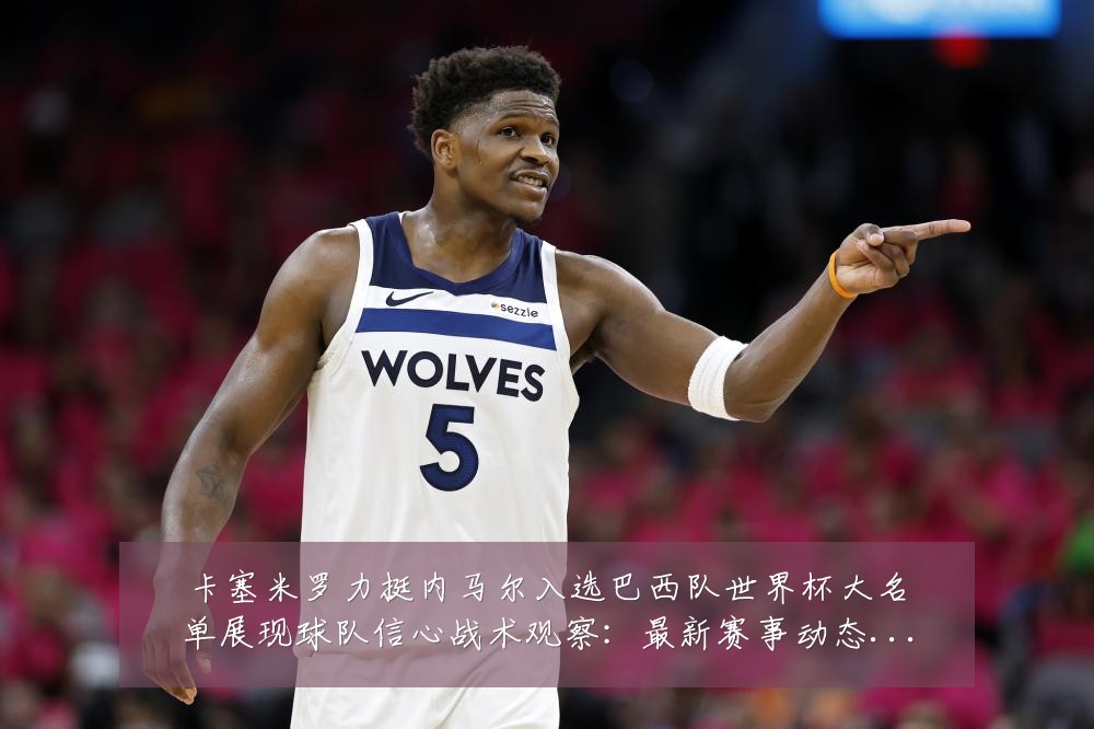卡塞米罗力挺内马尔入选巴西队世界杯大名单展现球队信心战术观察:最新赛事动态与深度分析