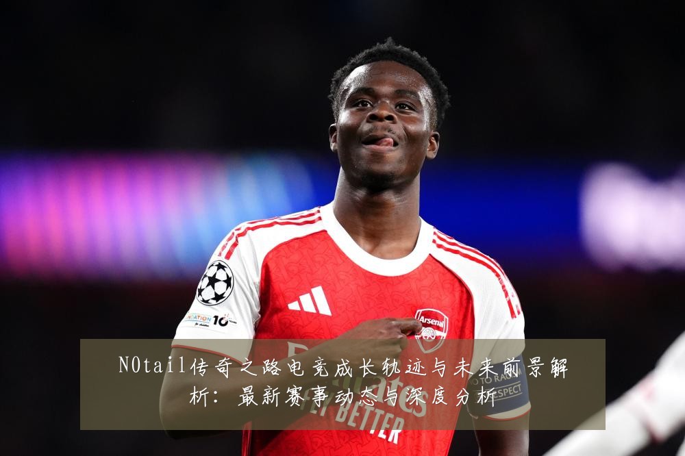 N0tail传奇之路电竞成长轨迹与未来前景解析:最新赛事动态与深度分析