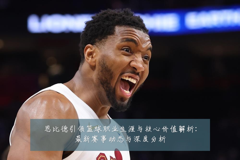 恩比德引领篮球职业生涯与核心价值解析:最新赛事动态与深度分析