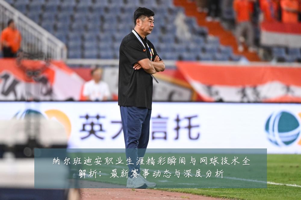 纳尔班迪安职业生涯精彩瞬间与网球技术全解析:最新赛事动态与深度分析