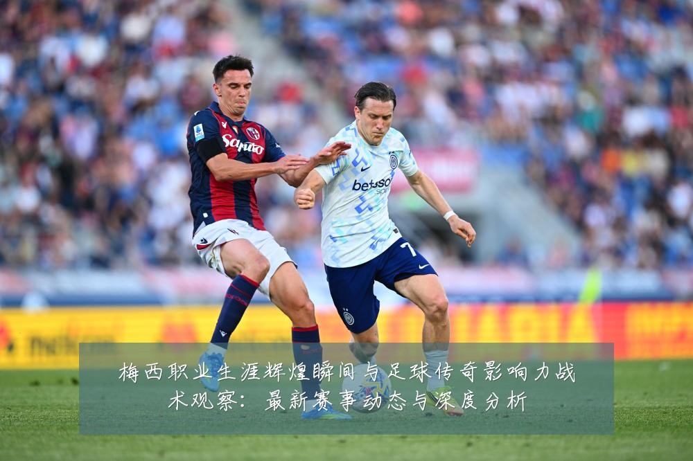 梅西职业生涯辉煌瞬间与足球传奇影响力战术观察:最新赛事动态与深度分析