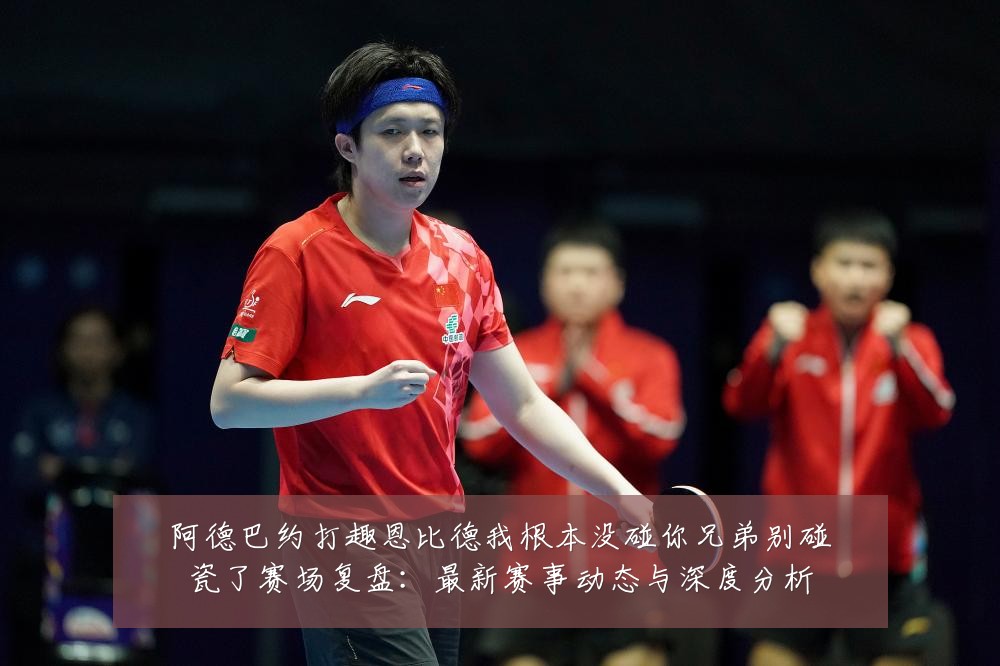 阿德巴约打趣恩比德我根本没碰你兄弟别碰瓷了赛场复盘:最新赛事动态与深度分析